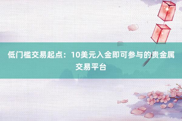 低门槛交易起点：10美元入金即可参与的贵金属交易平台