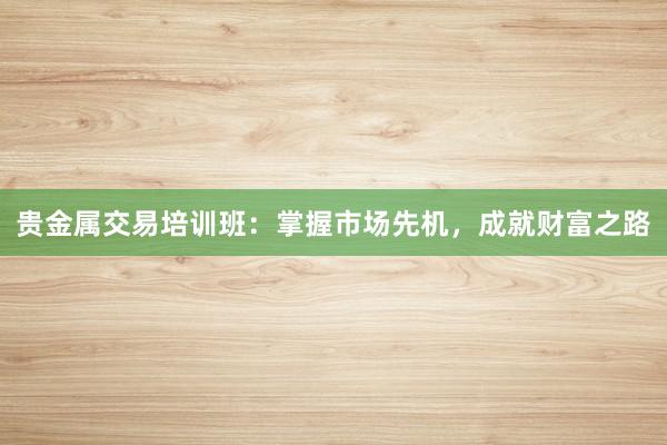 贵金属交易培训班：掌握市场先机，成就财富之路