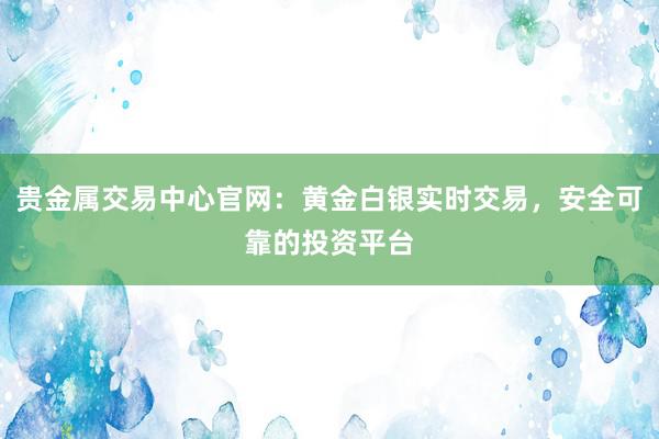 贵金属交易中心官网：黄金白银实时交易，安全可靠的投资平台