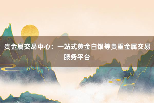 贵金属交易中心：一站式黄金白银等贵重金属交易服务平台