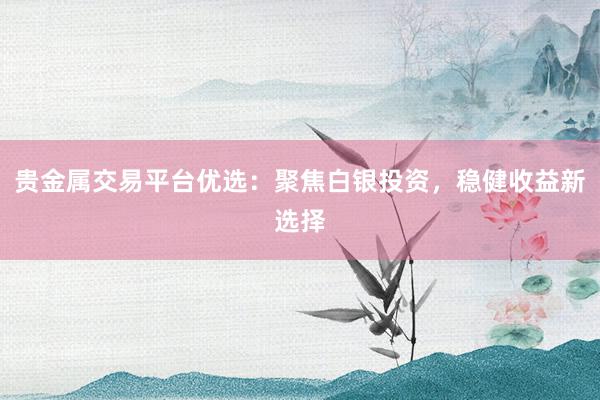 贵金属交易平台优选：聚焦白银投资，稳健收益新选择
