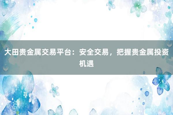 大田贵金属交易平台：安全交易，把握贵金属投资机遇