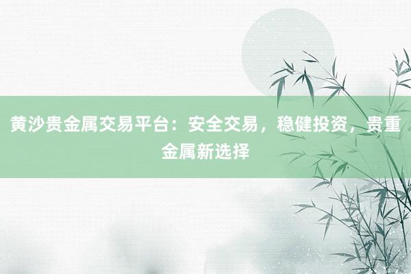 黄沙贵金属交易平台：安全交易，稳健投资，贵重金属新选择