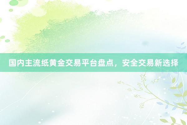 国内主流纸黄金交易平台盘点，安全交易新选择