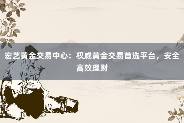 宏艺黄金交易中心：权威黄金交易首选平台，安全高效理财