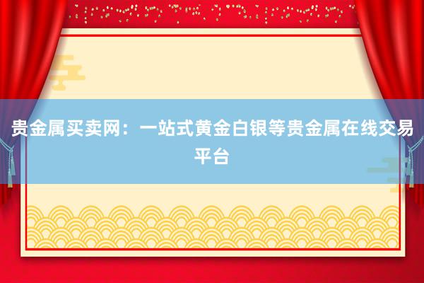 贵金属买卖网：一站式黄金白银等贵金属在线交易平台
