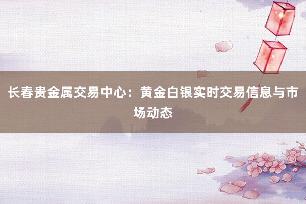 长春贵金属交易中心：黄金白银实时交易信息与市场动态