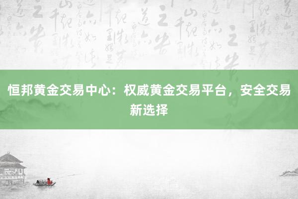 恒邦黄金交易中心：权威黄金交易平台，安全交易新选择