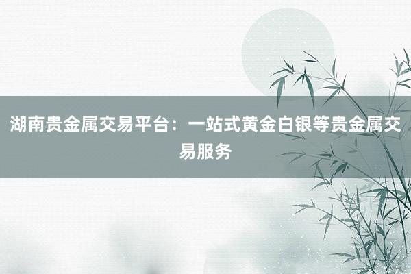 湖南贵金属交易平台：一站式黄金白银等贵金属交易服务