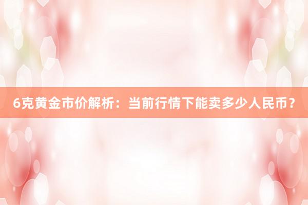 6克黄金市价解析：当前行情下能卖多少人民币？